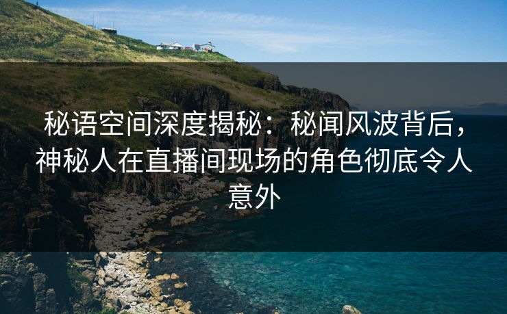 秘语空间深度揭秘：秘闻风波背后，神秘人在直播间现场的角色彻底令人意外