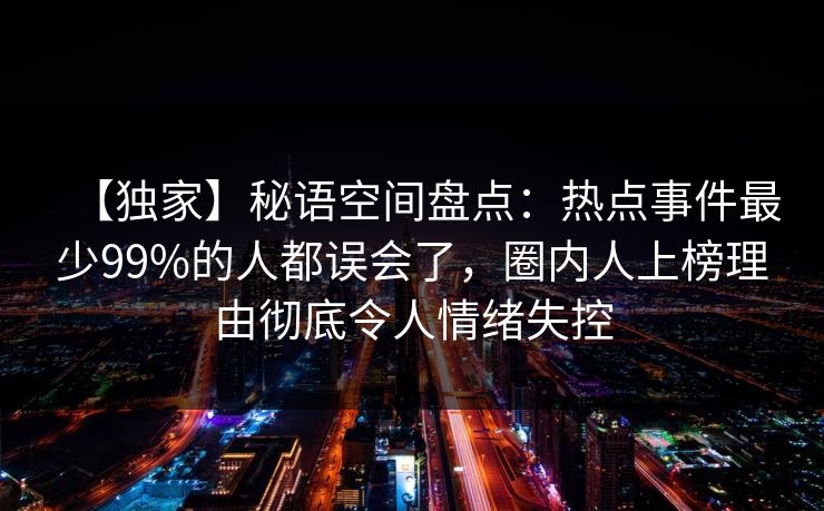 【独家】秘语空间盘点：热点事件最少99%的人都误会了，圈内人上榜理由彻底令人情绪失控
