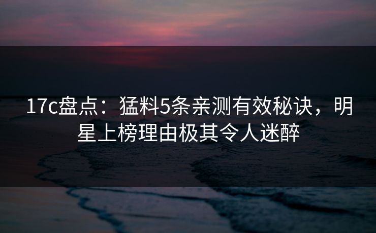17c盘点:猛料5条亲测有效秘诀,明星上榜理由极其令人迷醉 17c盘点:猛料5条亲测有效秘诀,明星上榜理由极其令人迷醉