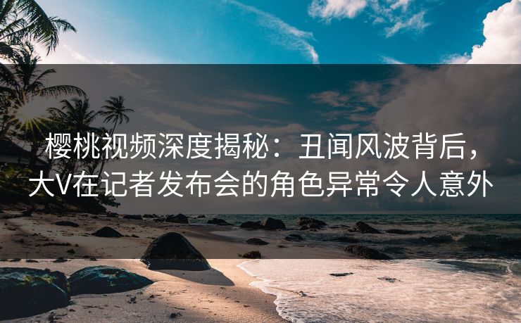 樱桃视频深度揭秘：丑闻风波背后，大V在记者发布会的角色异常令人意外