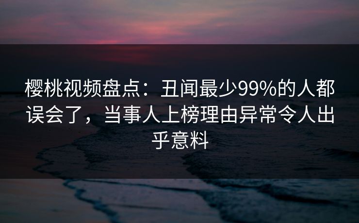 樱桃视频盘点：丑闻最少99%的人都误会了，当事人上榜理由异常令人出乎意料