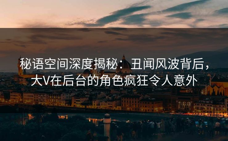 秘语空间深度揭秘:丑闻风波背后,大V在后台的角色疯狂令人意外 秘语空间深度揭秘:丑闻风波背后,大V在后台的角色疯狂令人意外