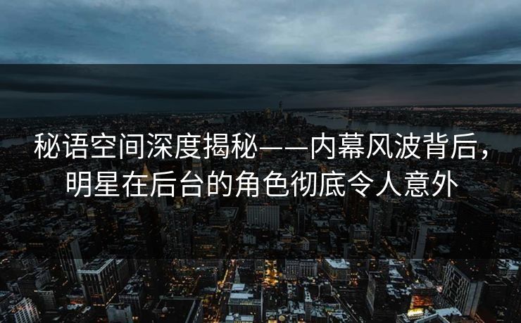 秘语空间深度揭秘——内幕风波背后，明星在后台的角色彻底令人意外