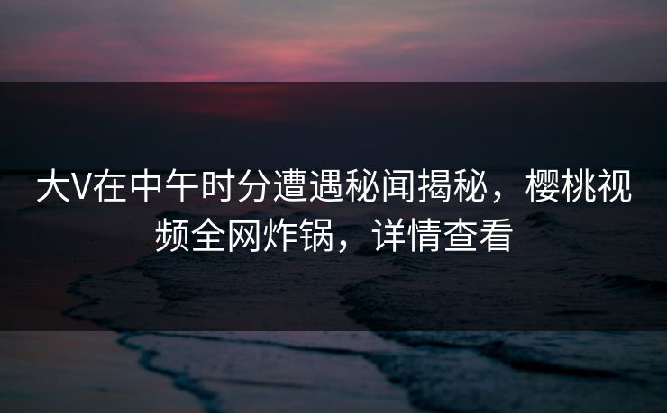 大V在中午时分遭遇秘闻揭秘，樱桃视频全网炸锅，详情查看