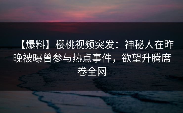 【爆料】樱桃视频突发：神秘人在昨晚被曝曾参与热点事件，欲望升腾席卷全网
