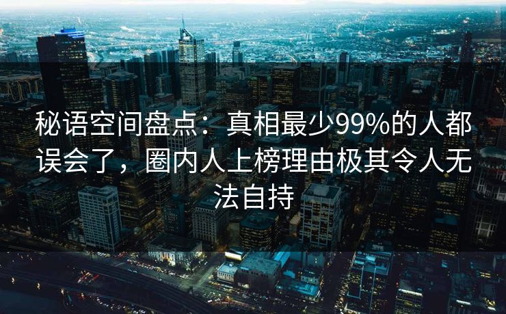 秘语空间盘点：真相最少99%的人都误会了，圈内人上榜理由极其令人无法自持