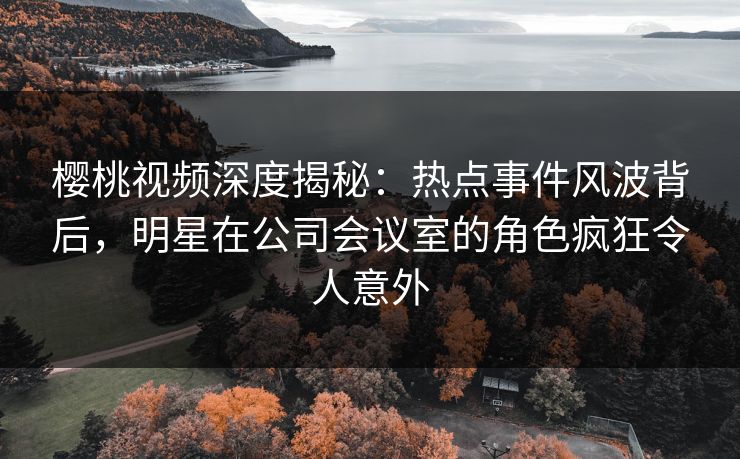 樱桃视频深度揭秘：热点事件风波背后，明星在公司会议室的角色疯狂令人意外