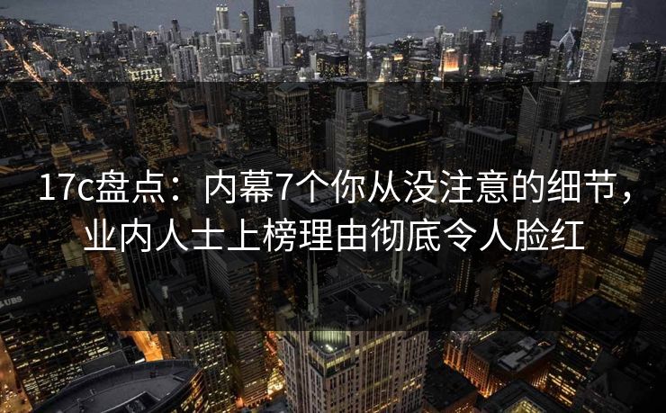 17c盘点：内幕7个你从没注意的细节，业内人士上榜理由彻底令人脸红