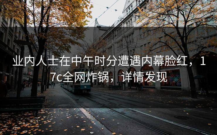 业内人士在中午时分遭遇内幕脸红，17c全网炸锅，详情发现