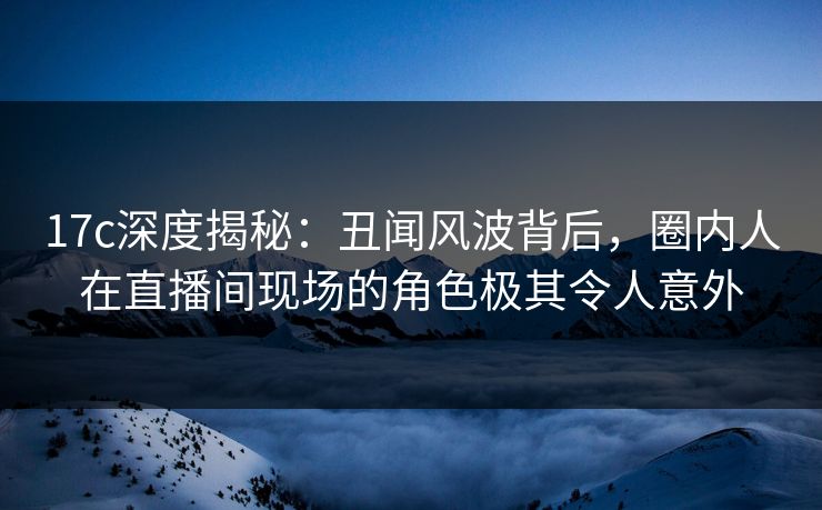 17c深度揭秘：丑闻风波背后，圈内人在直播间现场的角色极其令人意外