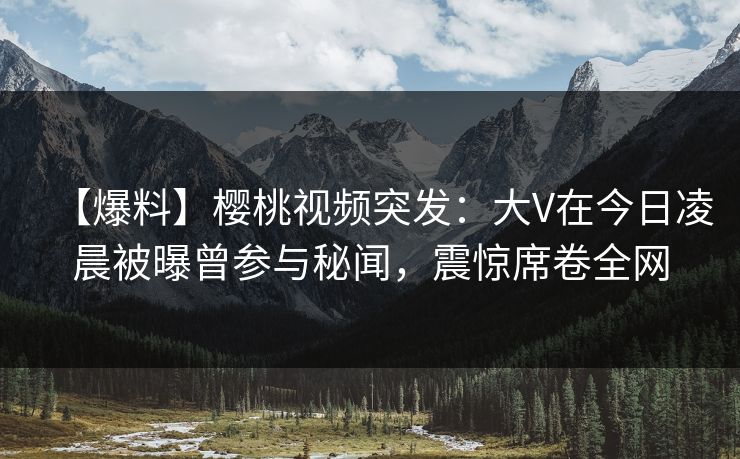 【爆料】樱桃视频突发：大V在今日凌晨被曝曾参与秘闻，震惊席卷全网