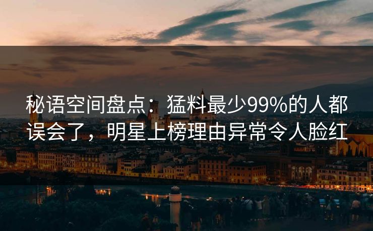 秘语空间盘点：猛料最少99%的人都误会了，明星上榜理由异常令人脸红