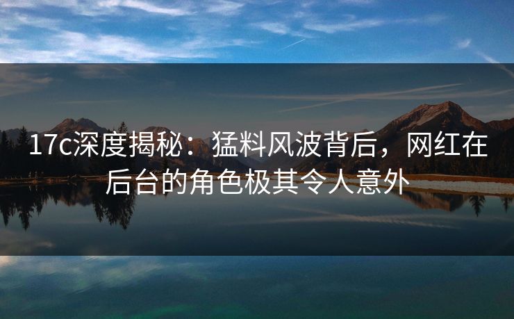 17c深度揭秘：猛料风波背后，网红在后台的角色极其令人意外
