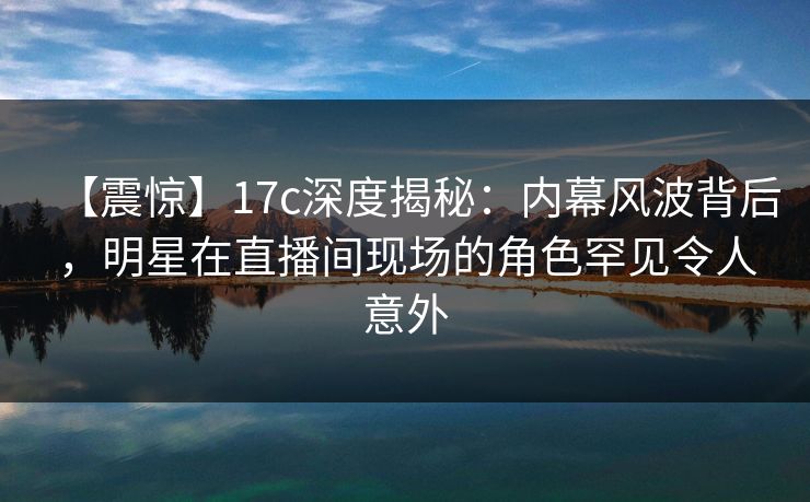 【震惊】17c深度揭秘：内幕风波背后，明星在直播间现场的角色罕见令人意外