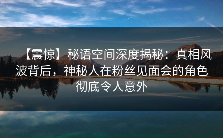 【震惊】秘语空间深度揭秘：真相风波背后，神秘人在粉丝见面会的角色彻底令人意外