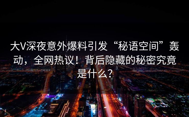 大V深夜意外爆料引发“秘语空间”轰动，全网热议！背后隐藏的秘密究竟是什么？