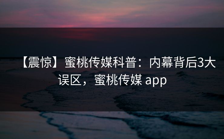【震惊】蜜桃传媒科普：内幕背后3大误区，蜜桃传媒 app