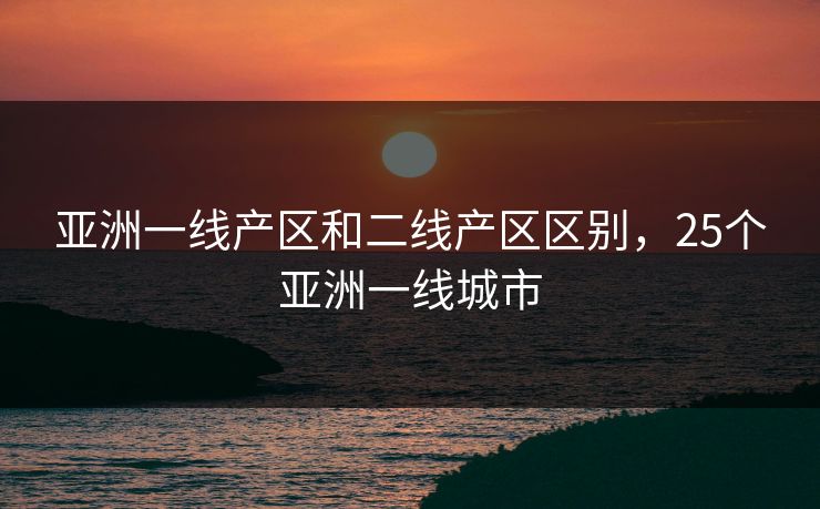 亚洲一线产区和二线产区区别,25个亚洲一线城市 亚洲一线产区和二线产区区别,25个亚洲一线城市