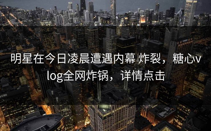 明星在今日凌晨遭遇内幕 炸裂，糖心vlog全网炸锅，详情点击