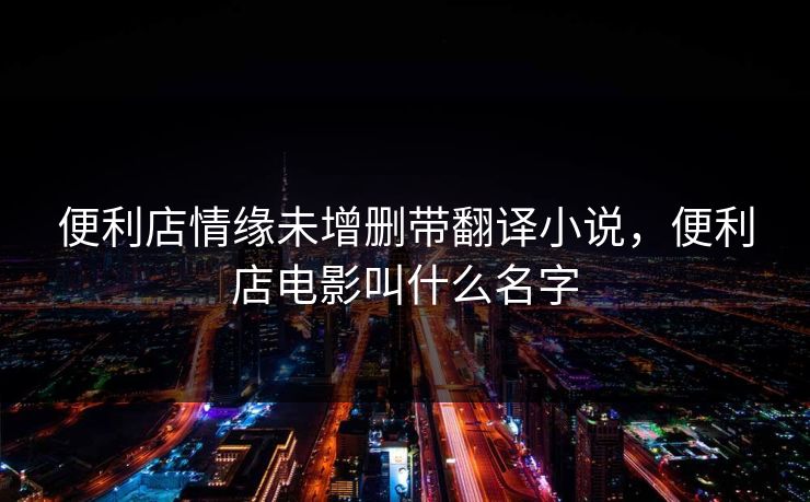 便利店情缘未增删带翻译小说,便利店电影叫什么名字 便利店情缘未增删带翻译小说,便利店电影叫什么名字