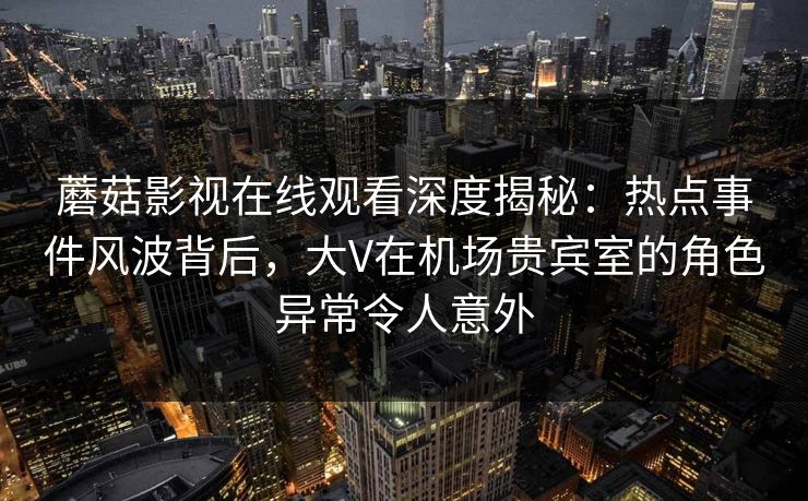 蘑菇影视在线观看深度揭秘：热点事件风波背后，大V在机场贵宾室的角色异常令人意外