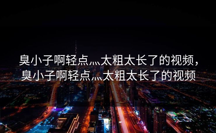 臭小子啊轻点灬太粗太长了的视频,臭小子啊轻点灬太粗太长了的视频 臭小子啊轻点灬太粗太长了的视频,臭小子啊轻点灬太粗太长了的视频