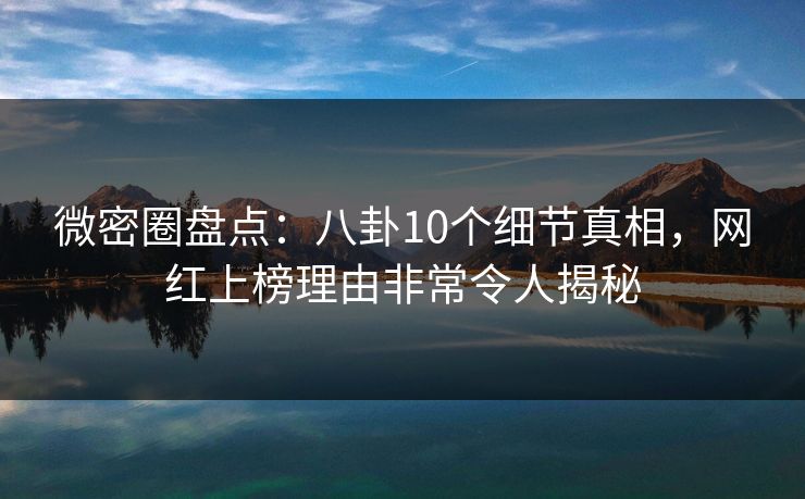微密圈盘点：八卦10个细节真相，网红上榜理由非常令人揭秘