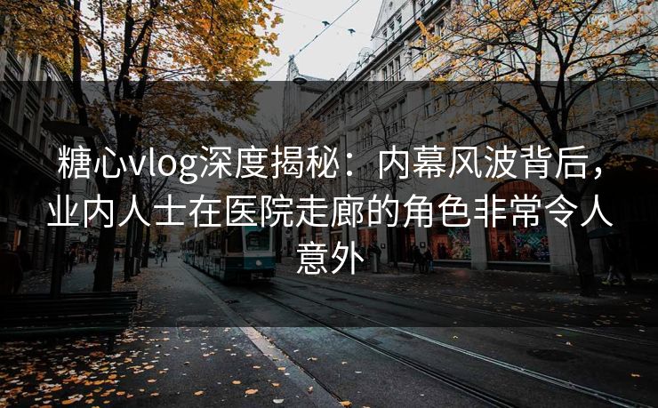 糖心vlog深度揭秘：内幕风波背后，业内人士在医院走廊的角色非常令人意外