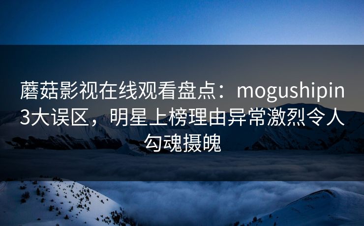 蘑菇影视在线观看盘点：mogushipin3大误区，明星上榜理由异常激烈令人勾魂摄魄