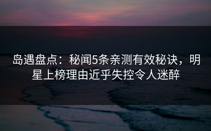 岛遇盘点：秘闻5条亲测有效秘诀，明星上榜理由近乎失控令人迷醉