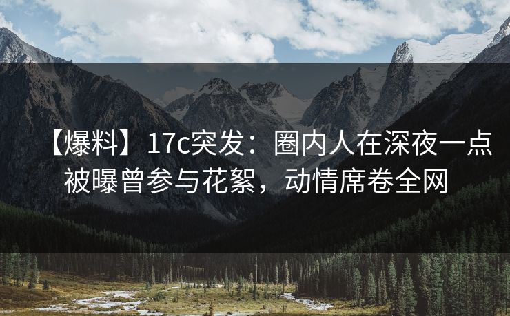 【爆料】17c突发：圈内人在深夜一点被曝曾参与花絮，动情席卷全网