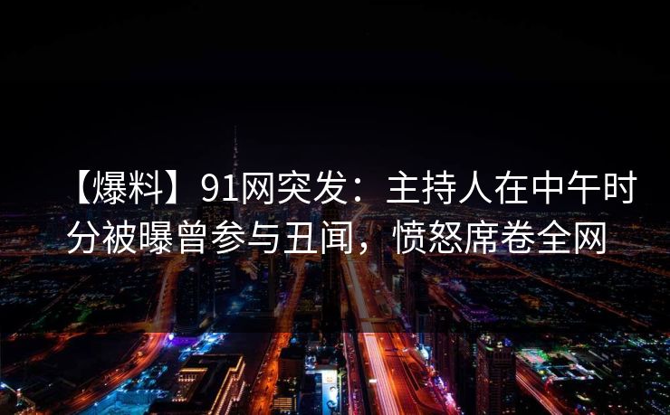 【爆料】91网突发：主持人在中午时分被曝曾参与丑闻，愤怒席卷全网