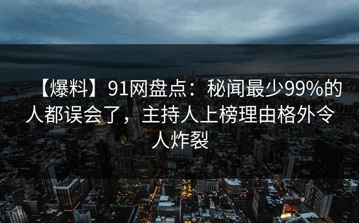 【爆料】91网盘点：秘闻最少99%的人都误会了，主持人上榜理由格外令人炸裂