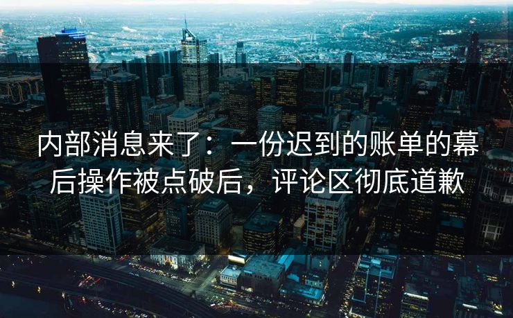 内部消息来了：一份迟到的账单的幕后操作被点破后，评论区彻底道歉