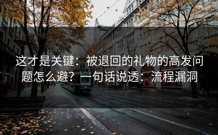 这才是关键：被退回的礼物的高发问题怎么避？一句话说透：流程漏洞
