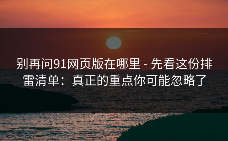 别再问91网页版在哪里 - 先看这份排雷清单：真正的重点你可能忽略了
