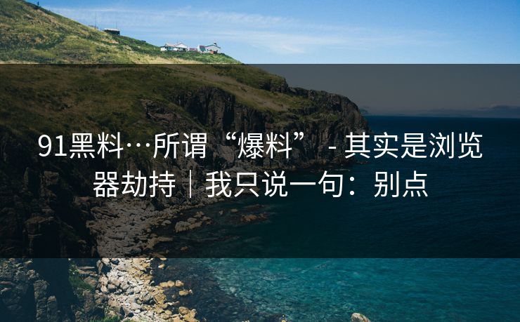 91黑料…所谓“爆料” - 其实是浏览器劫持｜我只说一句：别点