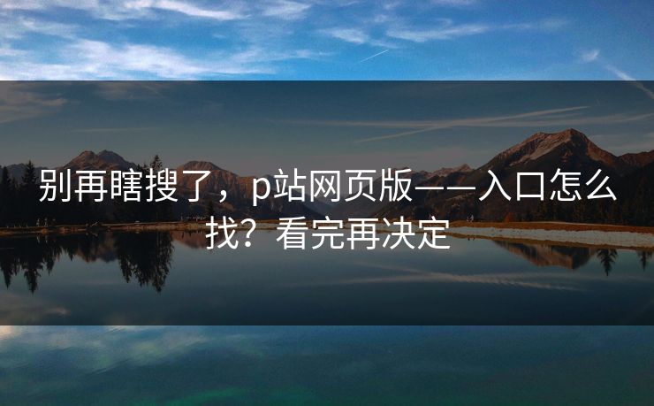 别再瞎搜了，p站网页版——入口怎么找？看完再决定