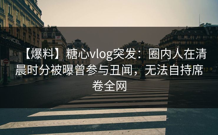 【爆料】糖心vlog突发:圈内人在清晨时分被曝曾参与丑闻,无法自持席卷全网 【爆料】糖心vlog突发:圈内人在清晨时分被曝曾参与丑闻,无法自持席卷全网