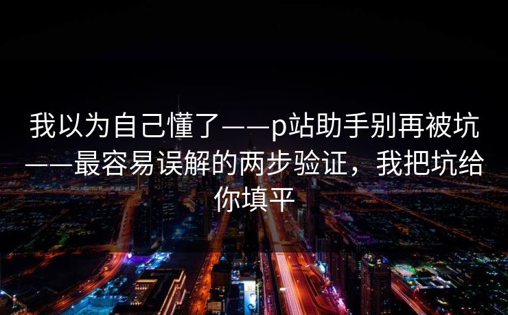 我以为自己懂了——p站助手别再被坑——最容易误解的两步验证，我把坑给你填平