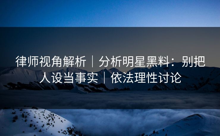 律师视角解析｜分析明星黑料：别把人设当事实｜依法理性讨论