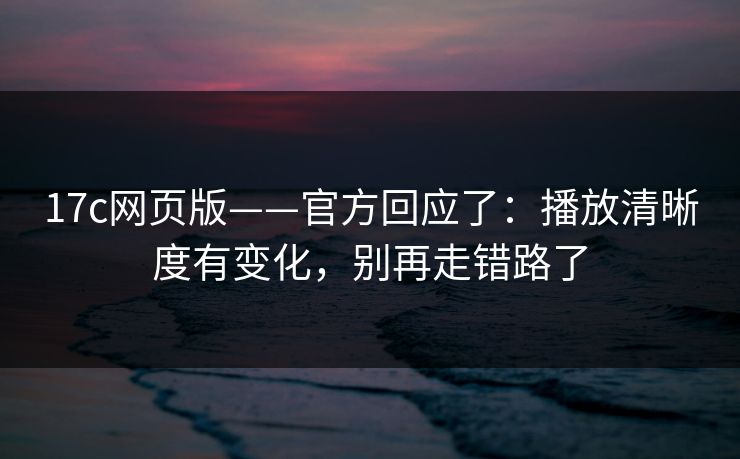17c网页版——官方回应了：播放清晰度有变化，别再走错路了