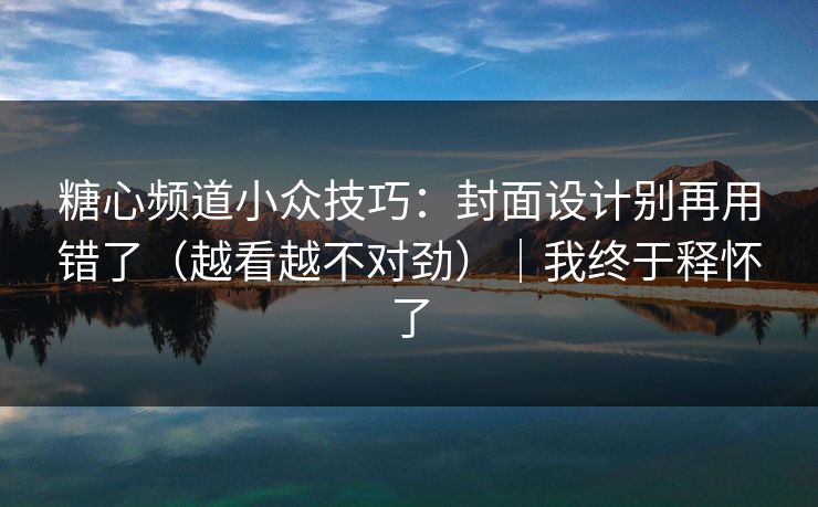 糖心频道小众技巧：封面设计别再用错了（越看越不对劲）｜我终于释怀了