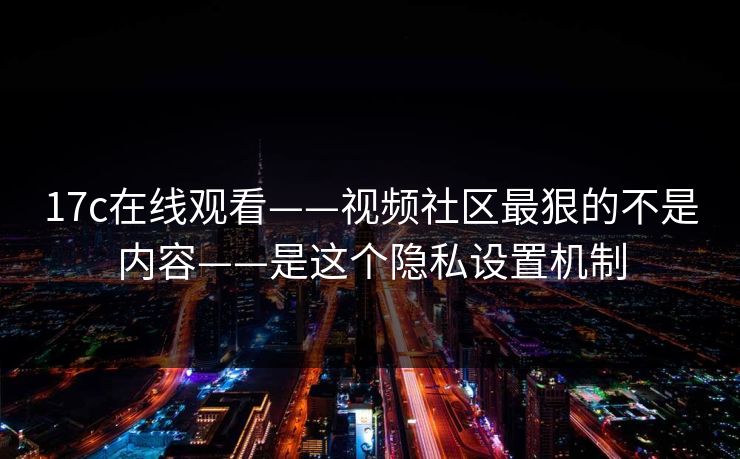 17c在线观看——视频社区最狠的不是内容——是这个隐私设置机制