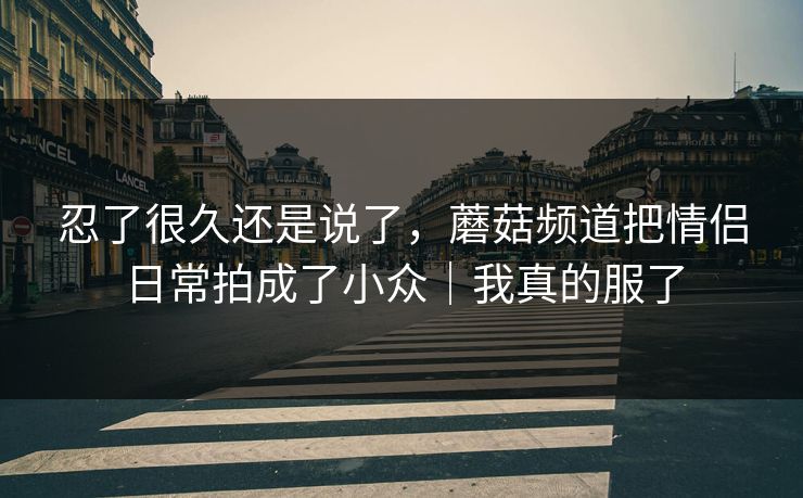 忍了很久还是说了，蘑菇频道把情侣日常拍成了小众｜我真的服了