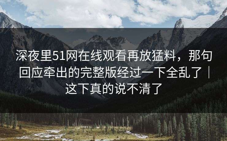 深夜里51网在线观看再放猛料，那句回应牵出的完整版经过一下全乱了｜这下真的说不清了