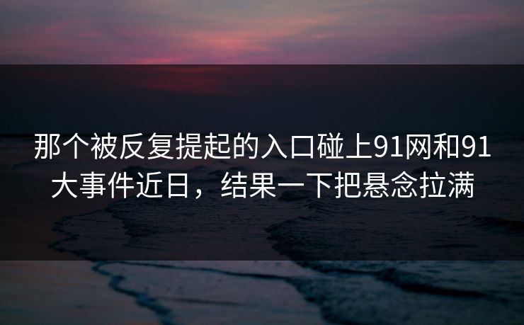 那个被反复提起的入口碰上91网和91大事件近日，结果一下把悬念拉满
